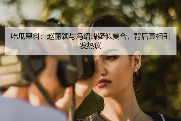 吃瓜黑料：赵丽颖与冯绍峰疑似复合，背后真相引发热议